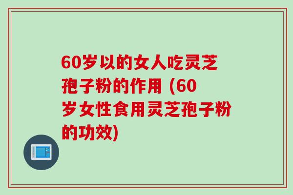 60岁以的女人吃灵芝孢子粉的作用 (60岁女性食用灵芝孢子粉的功效)