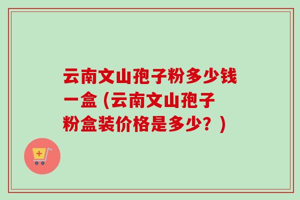 云南文山孢子粉多少钱一盒 (云南文山孢子粉盒装价格是多少？)