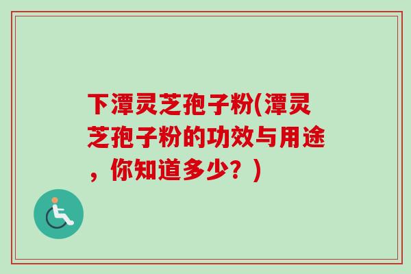 下潭灵芝孢子粉(潭灵芝孢子粉的功效与用途，你知道多少？)