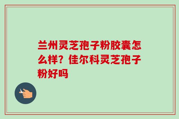 兰州灵芝孢子粉胶囊怎么样？佳尔科灵芝孢子粉好吗