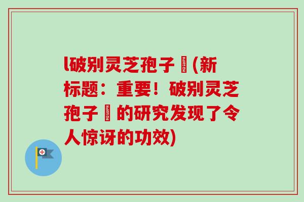 l破别灵芝孢子枌(新标题：重要！破别灵芝孢子枌的研究发现了令人惊讶的功效)