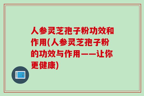 人参灵芝孢子粉功效和作用(人参灵芝孢子粉的功效与作用——让你更健康)