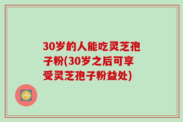 30岁的人能吃灵芝孢子粉(30岁之后可享受灵芝孢子粉益处)