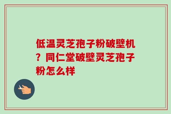 低温灵芝孢子粉破壁机？同仁堂破壁灵芝孢子粉怎么样