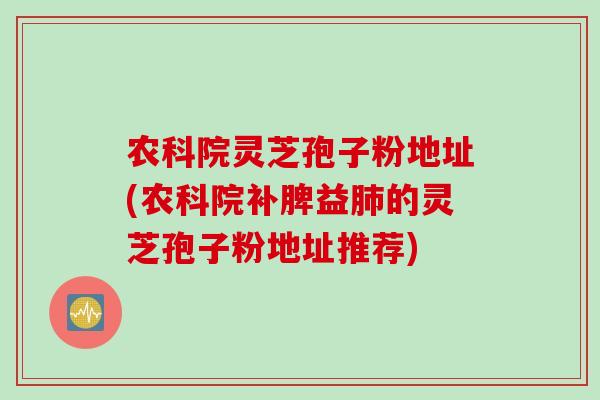 农科院灵芝孢子粉地址(农科院补脾益的灵芝孢子粉地址推荐)