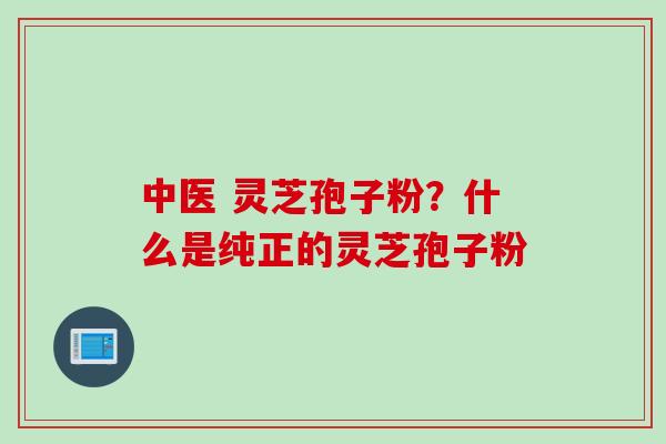 中医 灵芝孢子粉？什么是纯正的灵芝孢子粉