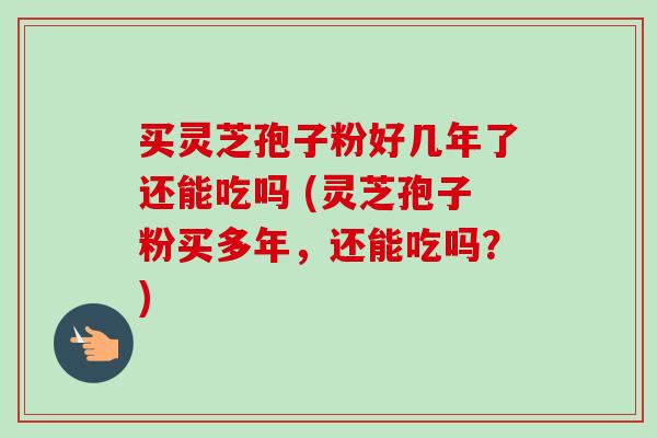 买灵芝孢子粉好几年了还能吃吗 (灵芝孢子粉买多年，还能吃吗？)
