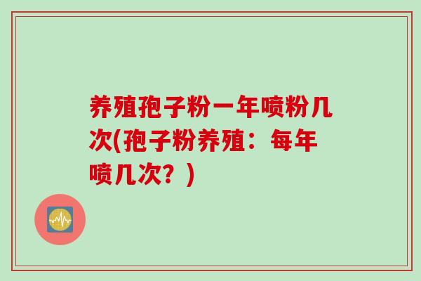 养殖孢子粉一年喷粉几次(孢子粉养殖：每年喷几次？)