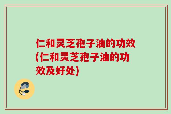 仁和灵芝孢子油的功效(仁和灵芝孢子油的功效及好处)
