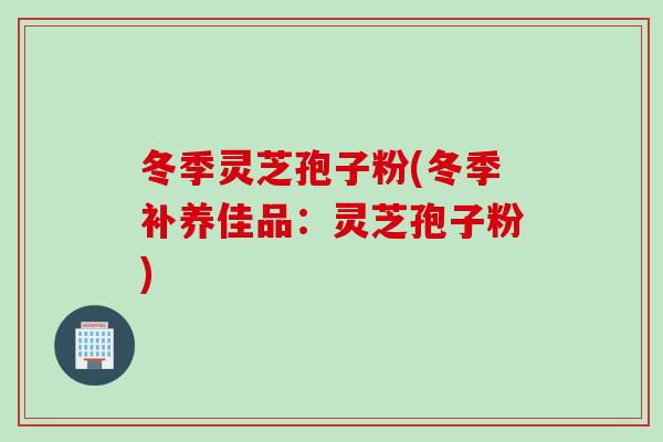 冬季灵芝孢子粉(冬季补养佳品：灵芝孢子粉)