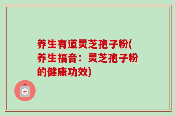 养生有道灵芝孢子粉(养生福音：灵芝孢子粉的健康功效)