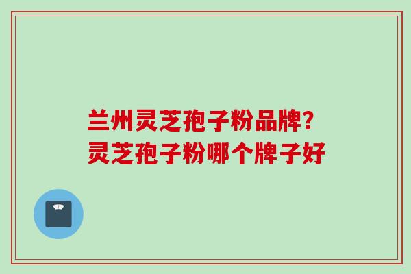 兰州灵芝孢子粉品牌？灵芝孢子粉哪个牌子好