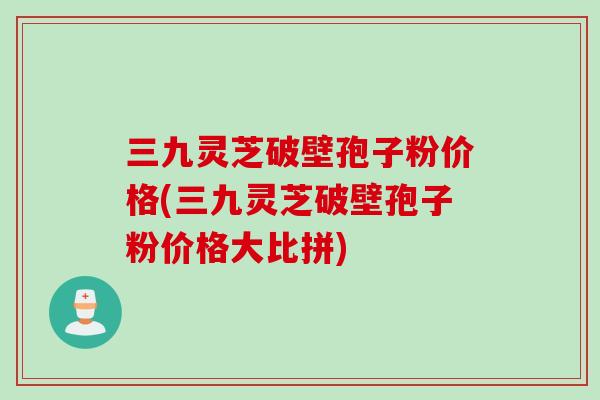 三九灵芝破壁孢子粉价格(三九灵芝破壁孢子粉价格大比拼)