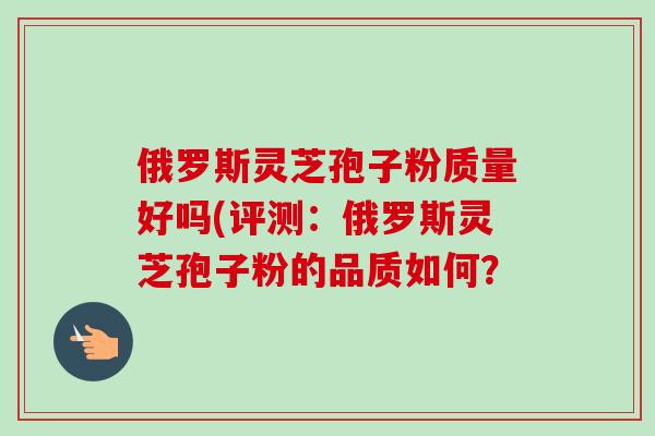 俄罗斯灵芝孢子粉质量好吗(评测：俄罗斯灵芝孢子粉的品质如何？