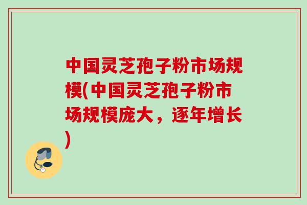 中国灵芝孢子粉市场规模(中国灵芝孢子粉市场规模庞大，逐年增长)