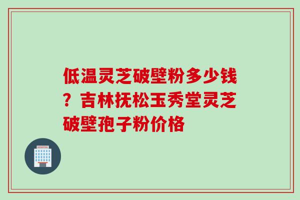 低温灵芝破壁粉多少钱？吉林抚松玉秀堂灵芝破壁孢子粉价格