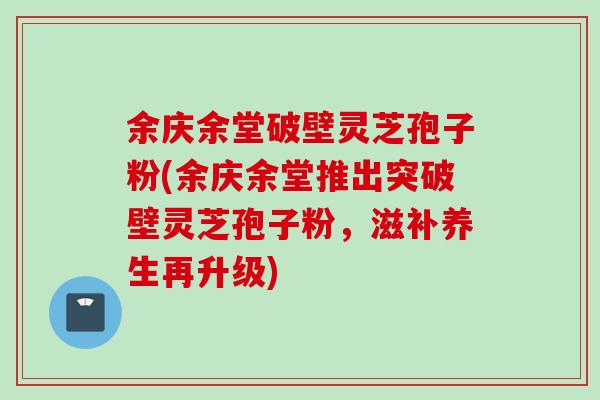 余庆余堂破壁灵芝孢子粉(余庆余堂推出突破壁灵芝孢子粉，滋补养生再升级)
