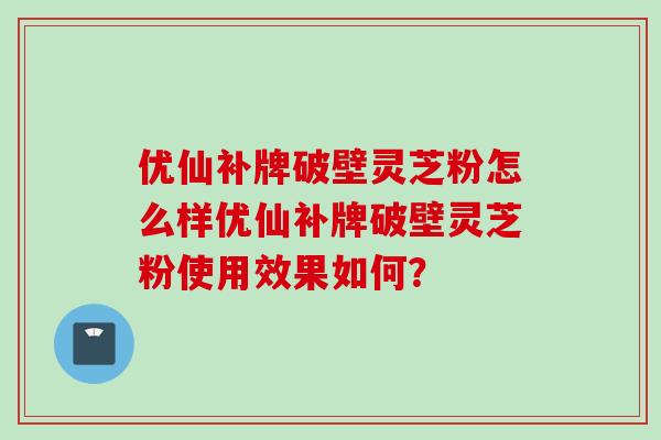 优仙补牌破壁灵芝粉怎么样优仙补牌破壁灵芝粉使用效果如何？