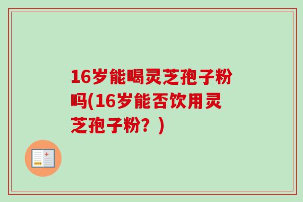 16岁能喝灵芝孢子粉吗(16岁能否饮用灵芝孢子粉？)