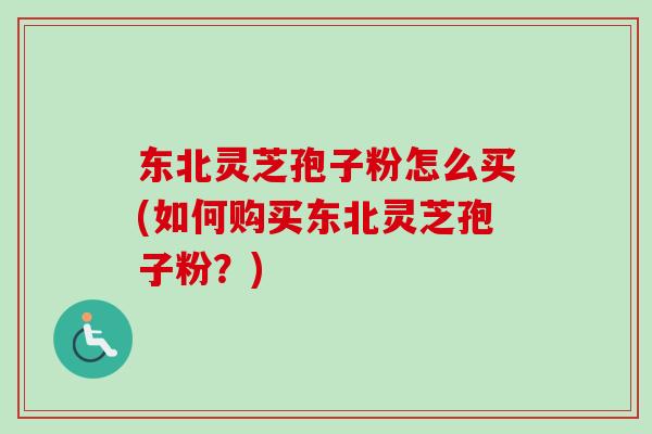 东北灵芝孢子粉怎么买(如何购买东北灵芝孢子粉？)