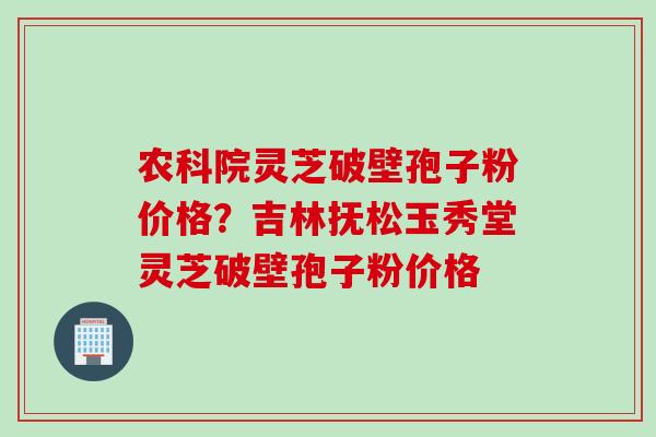 农科院灵芝破壁孢子粉价格？吉林抚松玉秀堂灵芝破壁孢子粉价格