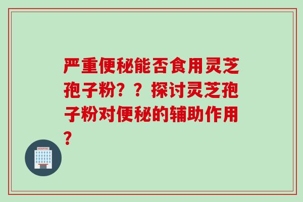 严重能否食用灵芝孢子粉？？探讨灵芝孢子粉对的辅助作用？