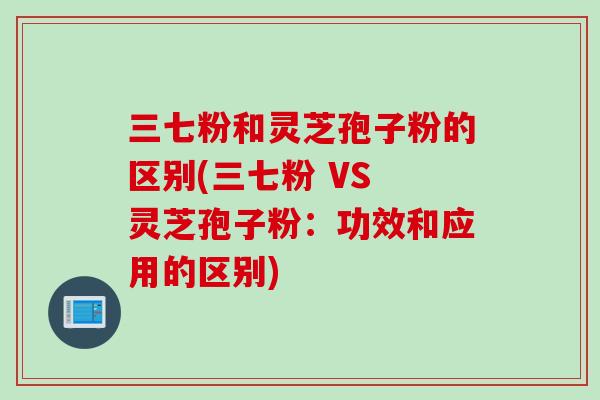 三七粉和灵芝孢子粉的区别(三七粉 VS 灵芝孢子粉:功效和应用的区别)