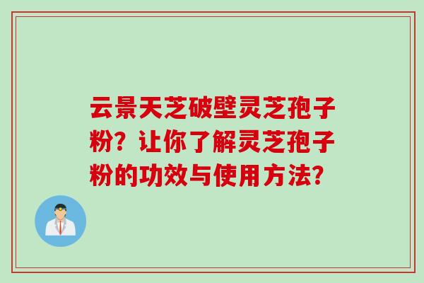 云景天芝破壁灵芝孢子粉？让你了解灵芝孢子粉的功效与使用方法？