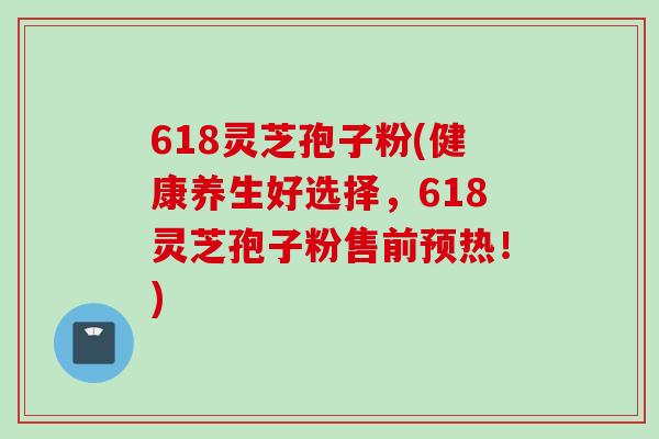 618灵芝孢子粉(健康养生好选择，618灵芝孢子粉售前预热！)