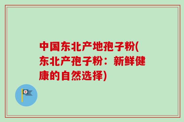 中国东北产地孢子粉(东北产孢子粉：新鲜健康的自然选择)