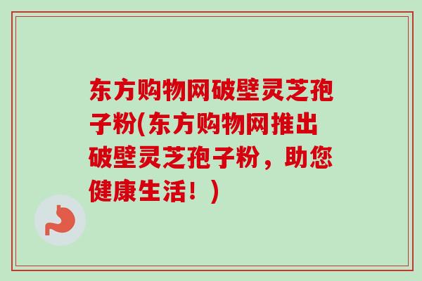 东方购物网破壁灵芝孢子粉(东方购物网推出破壁灵芝孢子粉，助您健康生活！)