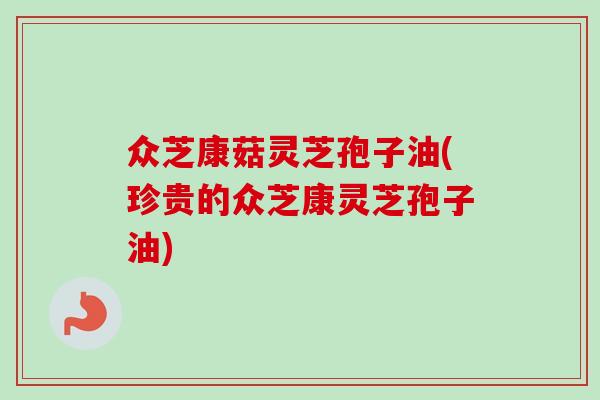 众芝康菇灵芝孢子油(珍贵的众芝康灵芝孢子油)