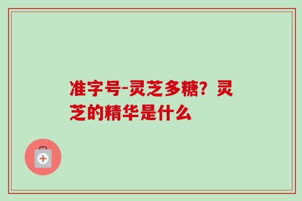 准字号-灵芝多糖？灵芝的精华是什么