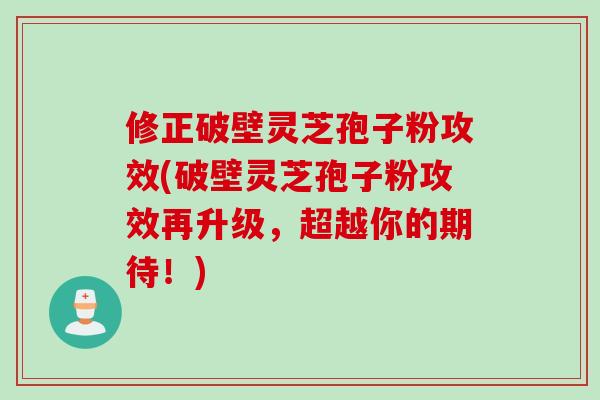 修正破壁灵芝孢子粉攻效(破壁灵芝孢子粉攻效再升级，超越你的期待！)