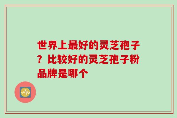 世界上最好的灵芝孢子？比较好的灵芝孢子粉品牌是哪个