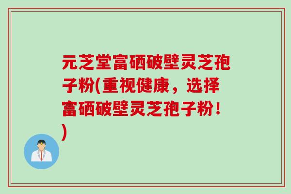 元芝堂富硒破壁灵芝孢子粉(重视健康，选择富硒破壁灵芝孢子粉！)
