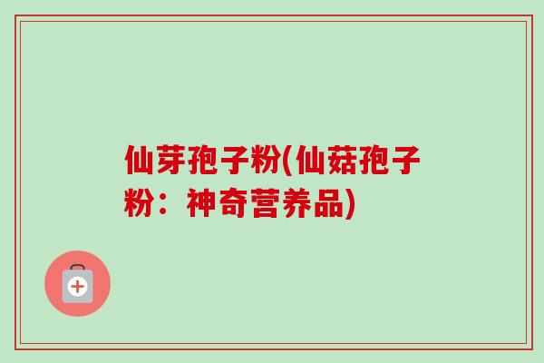 仙芽孢子粉(仙菇孢子粉：神奇营养品)