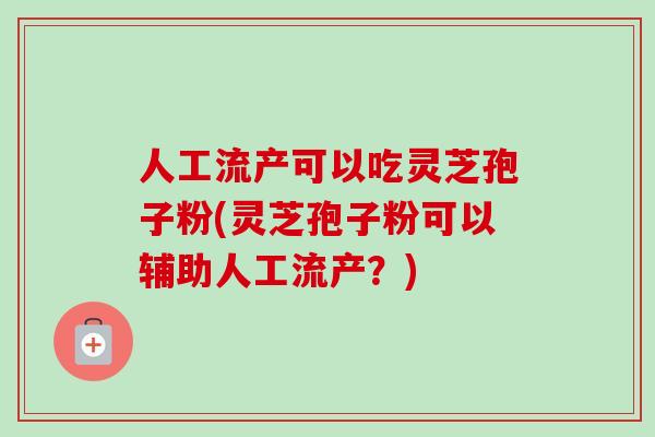 人工流产可以吃灵芝孢子粉(灵芝孢子粉可以辅助人工流产？)