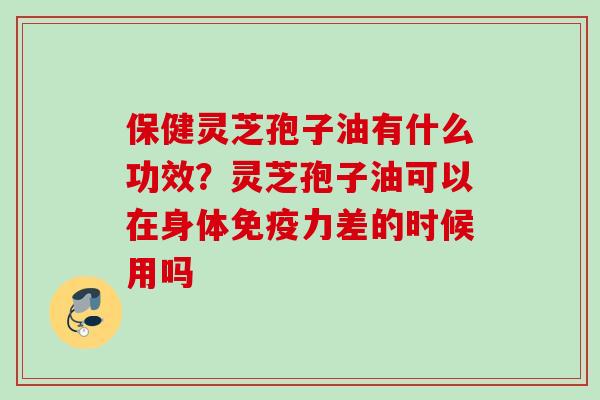保健灵芝孢子油有什么功效？灵芝孢子油可以在身体免疫力差的时候用吗