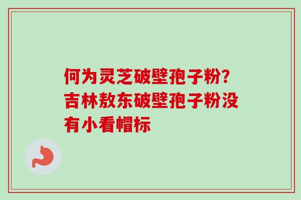 何为灵芝破壁孢子粉?吉林敖东破壁孢子粉没有小看帽标
