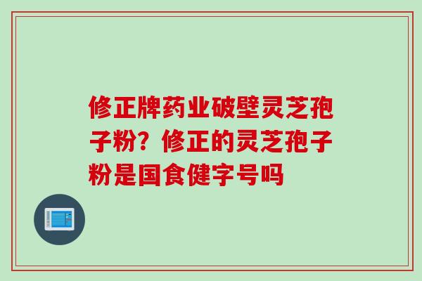 修正牌药业破壁灵芝孢子粉？修正的灵芝孢子粉是国食健字号吗
