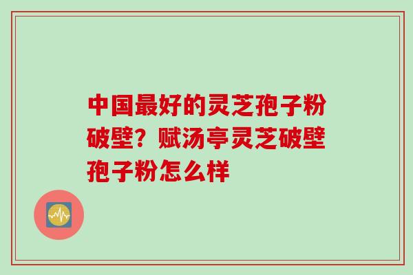 中国好的灵芝孢子粉破壁？赋汤亭灵芝破壁孢子粉怎么样