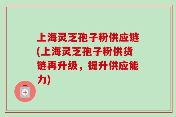 上海灵芝孢子粉供应链(上海灵芝孢子粉供货链再升级，提升供应能力)