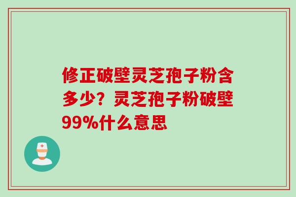 修正破壁灵芝孢子粉含多少？灵芝孢子粉破壁99%什么意思