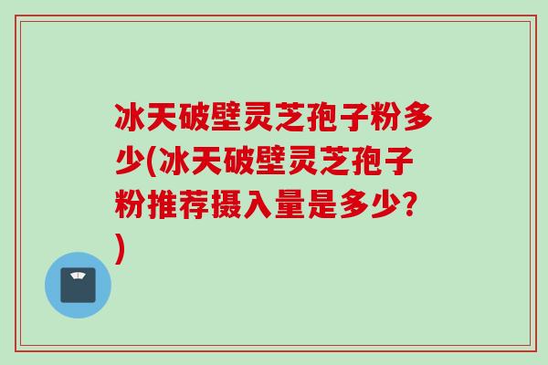 冰天破壁灵芝孢子粉多少(冰天破壁灵芝孢子粉推荐摄入量是多少？)