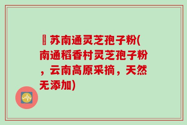 冮苏南通灵芝孢子粉(南通稻香村灵芝孢子粉，云南高原采摘，天然无添加)