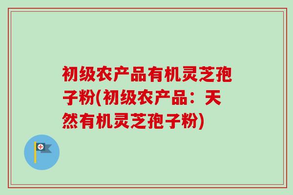 初级农产品有机灵芝孢子粉(初级农产品：天然有机灵芝孢子粉)