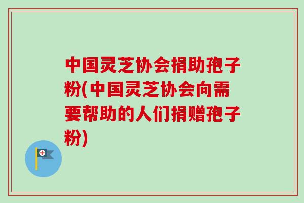中国灵芝协会捐助孢子粉(中国灵芝协会向需要帮助的人们捐赠孢子粉)