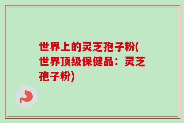 世界上的灵芝孢子粉(世界保健品：灵芝孢子粉)