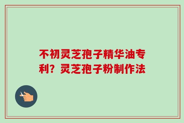 不初灵芝孢子精华油专利？灵芝孢子粉制作法